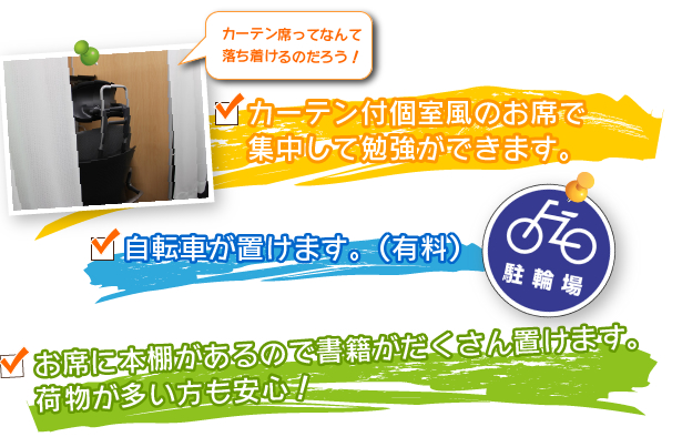 □カーテン付個室風のお席で集中して勉強ができます。□自転車が置けます。(有料)□お席に本棚があるので書籍がだくさん置けます。荷物が多い方も安心!